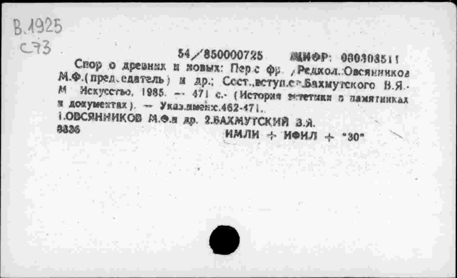 ﻿ВЛ925
Гппй « .	N/'850000725	«ЦИФР: 080Ш5 »1
МФ/Х!^ТХТ “ Я0ВЫХ;ПеРг	/Редкол.Оасяииикоа
М.«м председатель; и др.; Ссст..вступ.е>Лахмугекого ВЯ-М Искусство, 1985 — 471 с - (Иетоочв	"
■а имтае^.», > V ' (Истории ?«тггакя о дамягиинал я докумектях), — Укаэ.амекх.462-<7(.
' ОВСЯННИКОВ М.Фл др. ОАХМУГСКИЙ З.Я.
ад3®	имли -ь ИФИЛ *30"